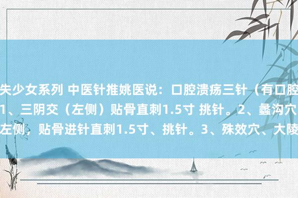 失少女系列 中医针推姚医说：口腔溃疡三针（有口腔溃疡的王人来望望）：1、三阴交（左侧）贴骨直刺1.5寸 挑针。2、蠡沟穴 左侧，贴骨进针直刺1.5寸、挑针。3、殊效穴、大陵前05.桡侧0.5寸、向...