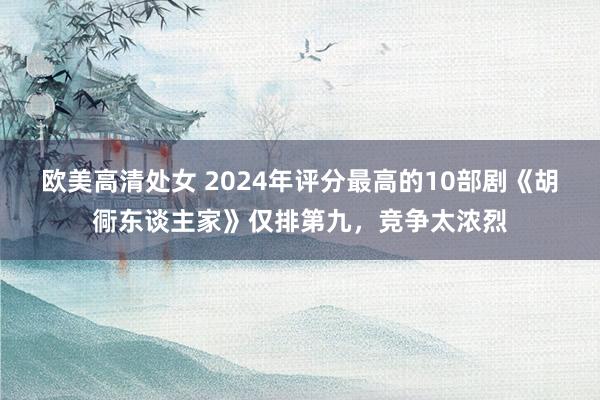 欧美高清处女 2024年评分最高的10部剧《胡衕东谈主家》仅排第九，竞争太浓烈