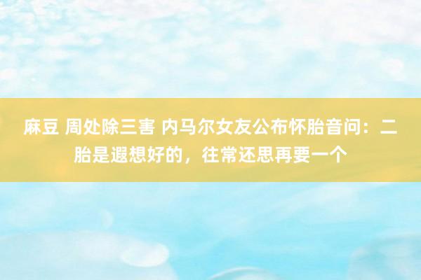 麻豆 周处除三害 内马尔女友公布怀胎音问：二胎是遐想好的，往常还思再要一个