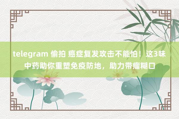 telegram 偷拍 癌症复发攻击不能怕！这3味中药助你重塑免疫防地，助力带瘤糊口