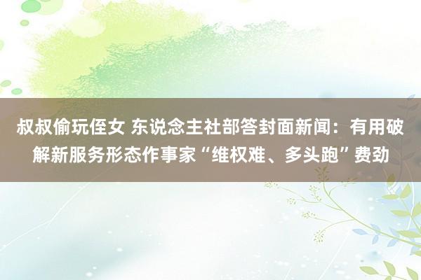 叔叔偷玩侄女 东说念主社部答封面新闻：有用破解新服务形态作事家“维权难、多头跑”费劲