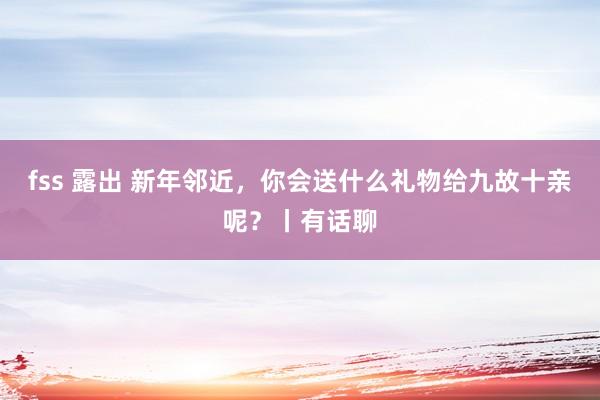 fss 露出 新年邻近，你会送什么礼物给九故十亲呢？丨有话聊