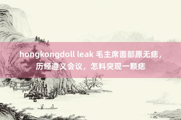 hongkongdoll leak 毛主席面部原无痣，历经遵义会议，怎料突现一颗痣