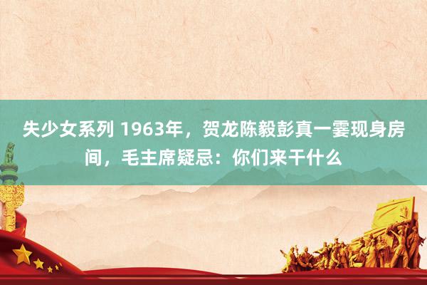 失少女系列 1963年，贺龙陈毅彭真一霎现身房间，毛主席疑忌：你们来干什么