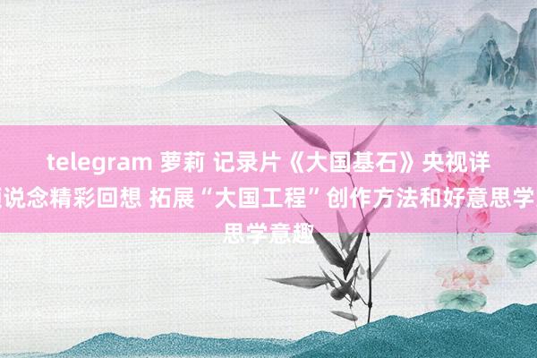 telegram 萝莉 记录片《大国基石》央视详细频说念精彩回想 拓展“大国工程”创作方法和好意思学意趣