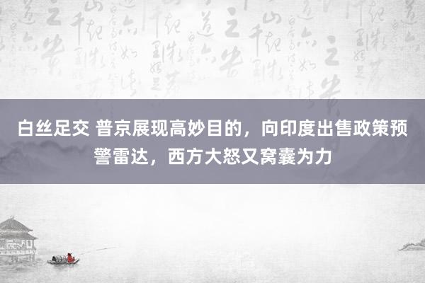 白丝足交 普京展现高妙目的，向印度出售政策预警雷达，西方大怒又窝囊为力