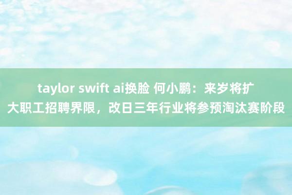 taylor swift ai换脸 何小鹏：来岁将扩大职工招聘界限，改日三年行业将参预淘汰赛阶段