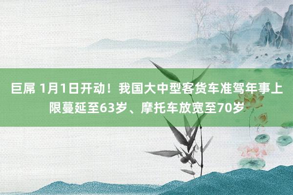 巨屌 1月1日开动！我国大中型客货车准驾年事上限蔓延至63岁、摩托车放宽至70岁