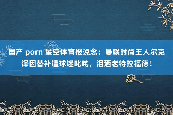 国产 porn 星空体育报说念：曼联时尚王人尔克泽因替补遭球迷叱咤，泪洒老特拉福德！