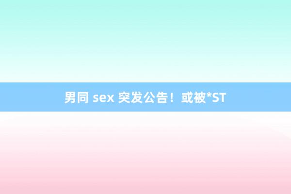 男同 sex 突发公告！或被*ST