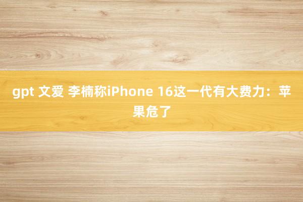 gpt 文爱 李楠称iPhone 16这一代有大费力：苹果危了