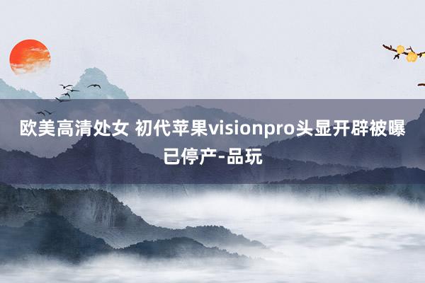 欧美高清处女 初代苹果visionpro头显开辟被曝已停产-品玩