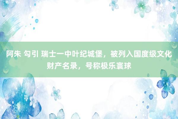 阿朱 勾引 瑞士一中叶纪城堡，被列入国度级文化财产名录，号称极乐寰球