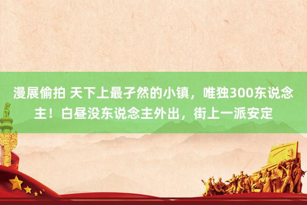 漫展偷拍 天下上最孑然的小镇，唯独300东说念主！白昼没东说念主外出，街上一派安定