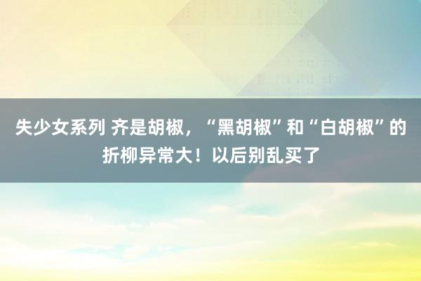 失少女系列 齐是胡椒，“黑胡椒”和“白胡椒”的折柳异常大！以后别乱买了