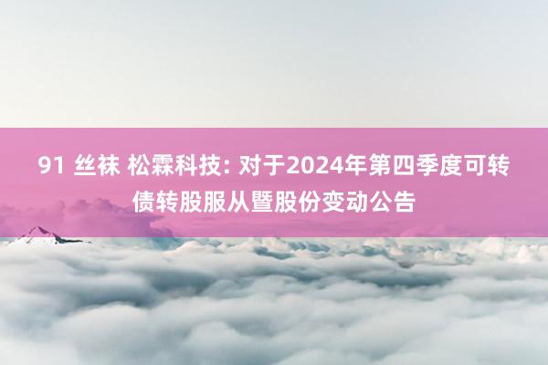 91 丝袜 松霖科技: 对于2024年第四季度可转债转股服从暨股份变动公告