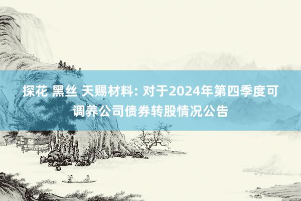 探花 黑丝 天赐材料: 对于2024年第四季度可调养公司债券转股情况公告