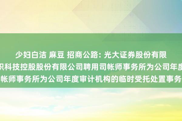 少妇白洁 麻豆 招商公路: 光大证券股份有限公司对于招商局公路聚积科技控股股份有限公司聘用司帐师事务所为公司年度审计机构的临时受托处置事务敷陈