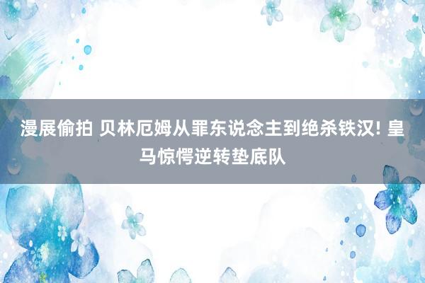 漫展偷拍 贝林厄姆从罪东说念主到绝杀铁汉! 皇马惊愕逆转垫底队