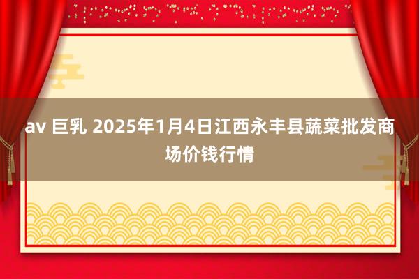 av 巨乳 2025年1月4日江西永丰县蔬菜批发商场价钱行情