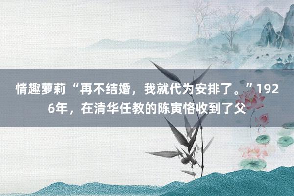 情趣萝莉 “再不结婚，我就代为安排了。”1926年，在清华任教的陈寅恪收到了父