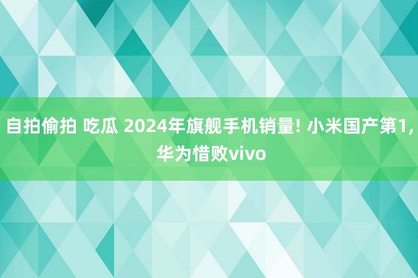 自拍偷拍 吃瓜 2024年旗舰手机销量! 小米国产第1， 华为惜败vivo