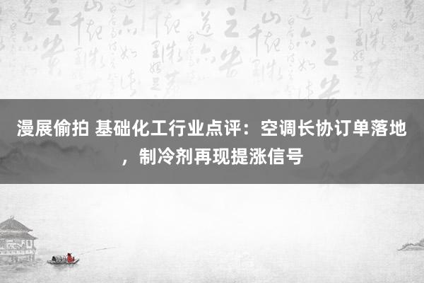 漫展偷拍 基础化工行业点评：空调长协订单落地，制冷剂再现提涨信号