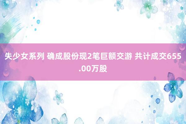 失少女系列 确成股份现2笔巨额交游 共计成交655.00万股