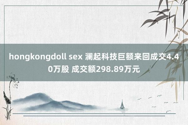 hongkongdoll sex 澜起科技巨额来回成交4.40万股 成交额298.89万元