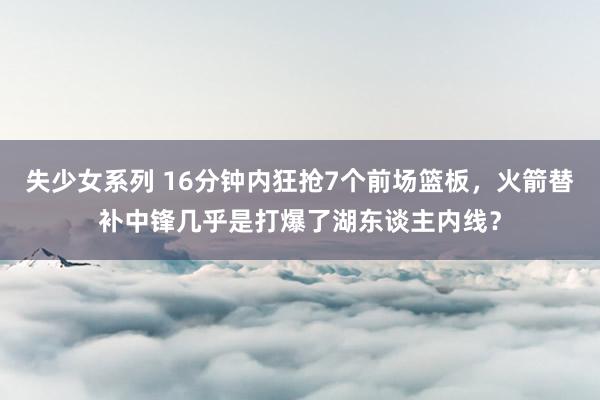 失少女系列 16分钟内狂抢7个前场篮板，火箭替补中锋几乎是打爆了湖东谈主内线？