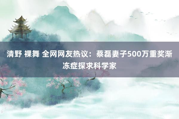 清野 裸舞 全网网友热议：蔡磊妻子500万重奖渐冻症探求科学家