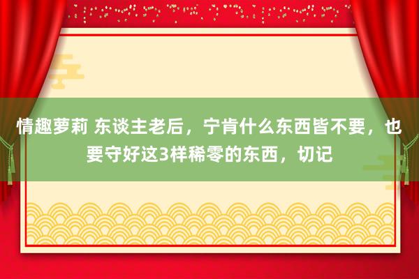 情趣萝莉 东谈主老后，宁肯什么东西皆不要，也要守好这3样稀零的东西，切记