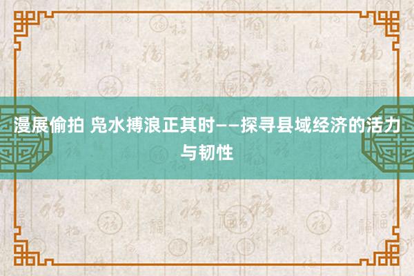 漫展偷拍 凫水搏浪正其时——探寻县域经济的活力与韧性