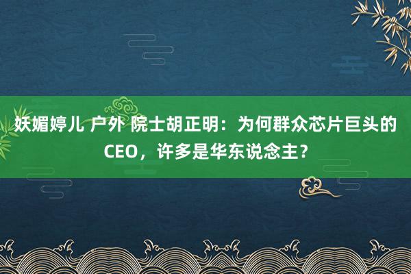 妖媚婷儿 户外 院士胡正明：为何群众芯片巨头的CEO，许多是华东说念主？