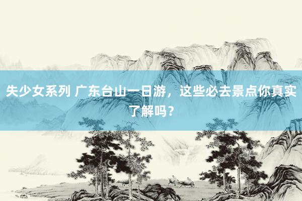 失少女系列 广东台山一日游，这些必去景点你真实了解吗？