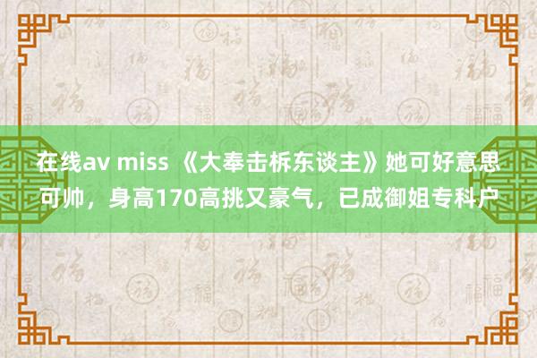 在线av miss 《大奉击柝东谈主》她可好意思可帅，身高170高挑又豪气，已成御姐专科户