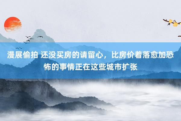 漫展偷拍 还没买房的请留心，比房价着落愈加恐怖的事情正在这些城市扩张