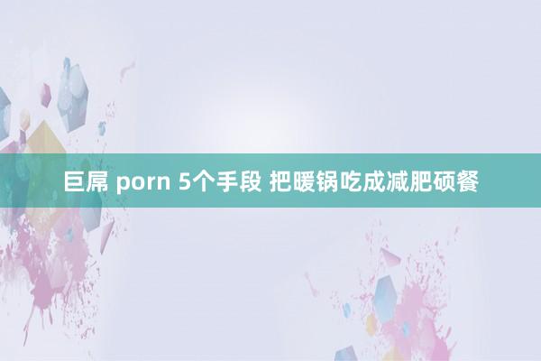 巨屌 porn 5个手段 把暖锅吃成减肥硕餐