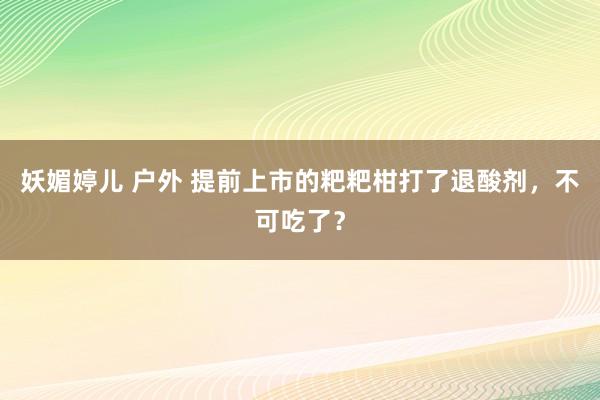 妖媚婷儿 户外 提前上市的粑粑柑打了退酸剂，不可吃了？