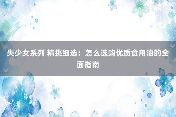 失少女系列 精挑细选：怎么选购优质食用油的全面指南