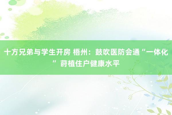 十方兄弟与学生开房 梧州：鼓吹医防会通“一体化” 莳植住户健康水平