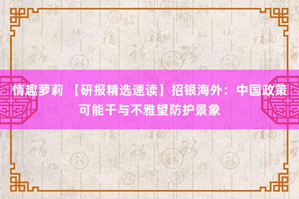 情趣萝莉 【研报精选速读】招银海外：中国政策可能干与不雅望防护景象