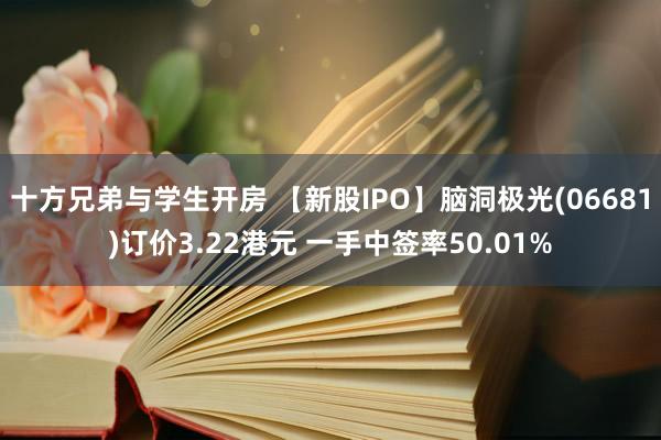 十方兄弟与学生开房 【新股IPO】脑洞极光(06681)订价3.22港元 一手中签率50.01%