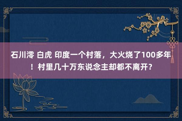 石川澪 白虎 印度一个村落，大火烧了100多年！村里几十万东说念主却都不离开？