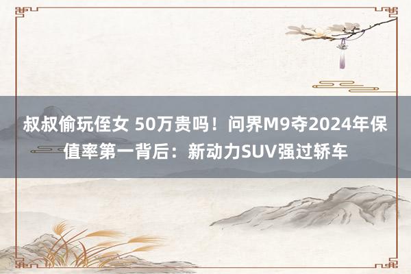 叔叔偷玩侄女 50万贵吗！问界M9夺2024年保值率第一背后：新动力SUV强过轿车