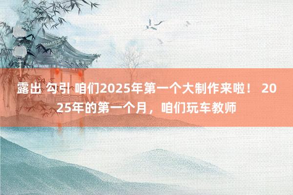 露出 勾引 咱们2025年第一个大制作来啦！ 2025年的第一个月，咱们玩车教师