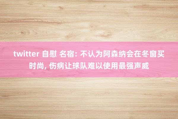 twitter 自慰 名宿: 不认为阿森纳会在冬窗买时尚， 伤病让球队难以使用最强声威