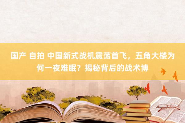 国产 自拍 中国新式战机震荡首飞，五角大楼为何一夜难眠？揭秘背后的战术博