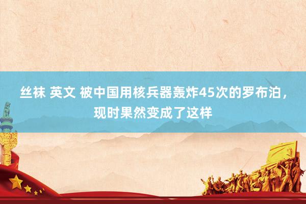 丝袜 英文 被中国用核兵器轰炸45次的罗布泊，现时果然变成了这样