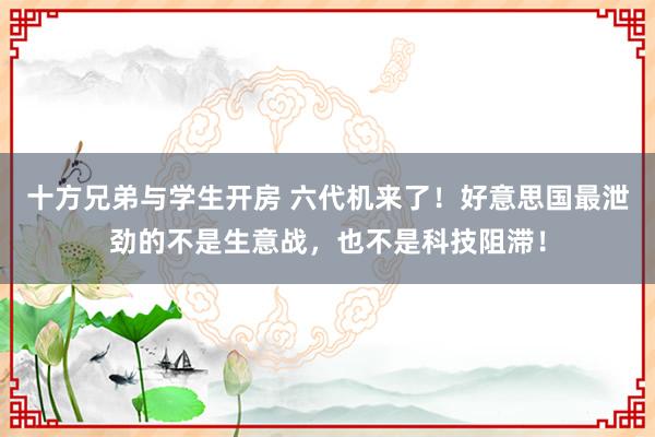 十方兄弟与学生开房 六代机来了！好意思国最泄劲的不是生意战，也不是科技阻滞！